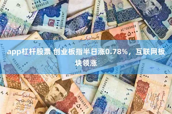 app杠杆股票 创业板指半日涨0.78%，互联网板块领涨