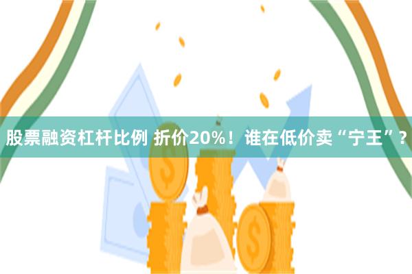 股票融资杠杆比例 折价20%！谁在低价卖“宁王”？