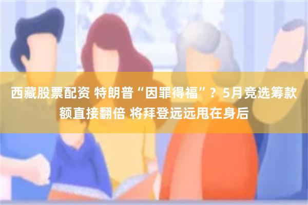 西藏股票配资 特朗普“因罪得福”？5月竞选筹款额直接翻倍 将拜登远远甩在身后