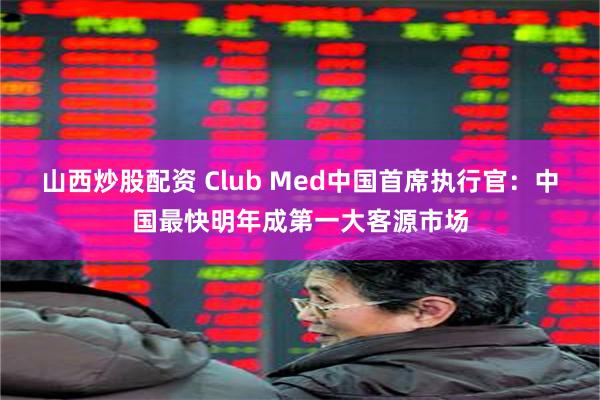 山西炒股配资 Club Med中国首席执行官：中国最快明年成第一大客源市场