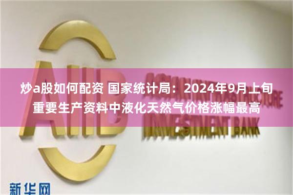 炒a股如何配资 国家统计局：2024年9月上旬重要生产资料中液化天然气价格涨幅最高