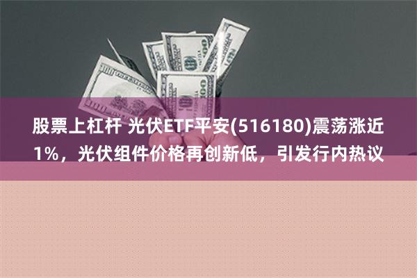 股票上杠杆 光伏ETF平安(516180)震荡涨近1%，光伏组件价格再创新低，引发行内热议