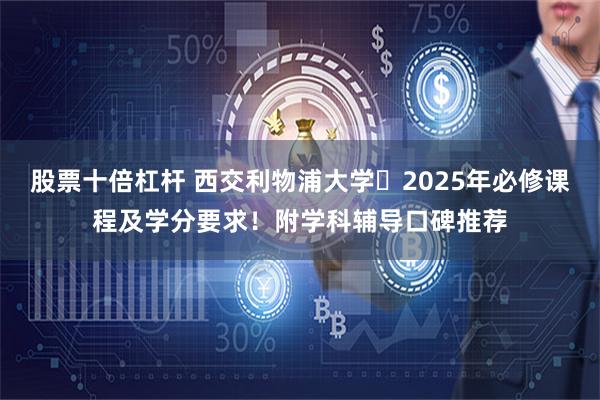 股票十倍杠杆 西交利物浦大学‌2025年必修课程及学分要求！附学科辅导口碑推荐