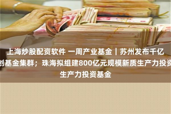 上海炒股配资软件 一周产业基金｜苏州发布千亿级科创基金集群；珠海拟组建800亿元规模新质生产力投资基金