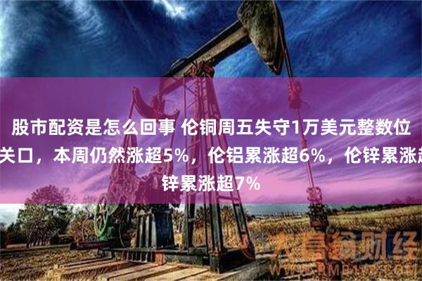 股市配资是怎么回事 伦铜周五失守1万美元整数位心理关口，本周仍然涨超5%，伦铝累涨超6%，伦锌累涨超7%