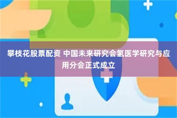 攀枝花股票配资 中国未来研究会氢医学研究与应用分会正式成立