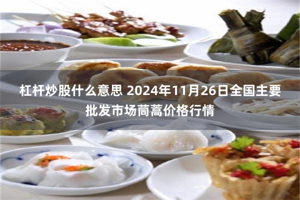 杠杆炒股什么意思 2024年11月26日全国主要批发市场茼蒿价格行情