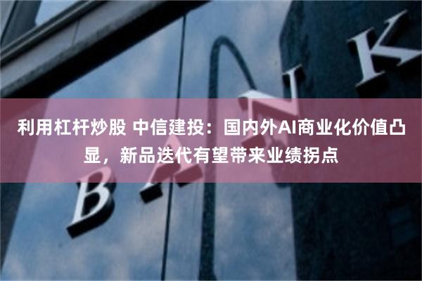 利用杠杆炒股 中信建投：国内外AI商业化价值凸显，新品迭代有望带来业绩拐点