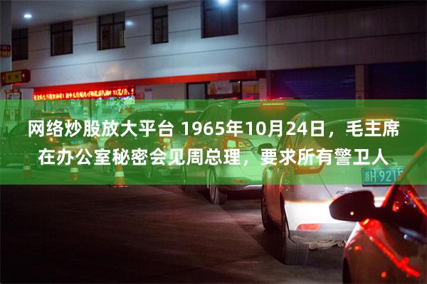 网络炒股放大平台 1965年10月24日，毛主席在办公室秘密会见周总理，要求所有警卫人