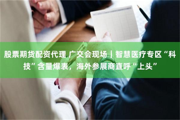 股票期货配资代理 广交会现场｜智慧医疗专区“科技”含量爆表，海外参展商直呼“上头”