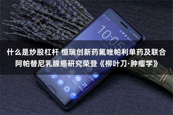 什么是炒股杠杆 恒瑞创新药氟唑帕利单药及联合阿帕替尼乳腺癌研究荣登《柳叶刀·肿瘤学》