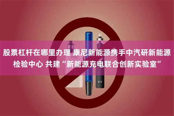 股票杠杆在哪里办理 康尼新能源携手中汽研新能源检验中心 共建“新能源充电联合创新实验室”