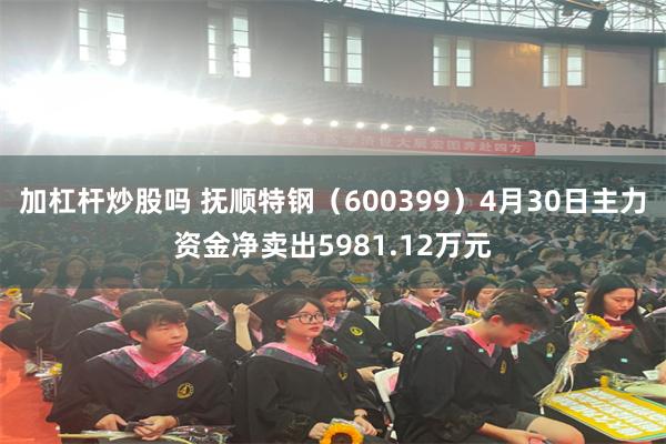 加杠杆炒股吗 抚顺特钢（600399）4月30日主力资金净卖出5981.12万元